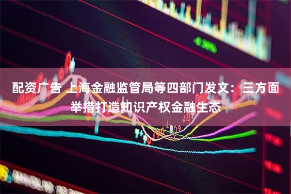 配资广告 上海金融监管局等四部门发文：三方面举措打造知识产权金融生态