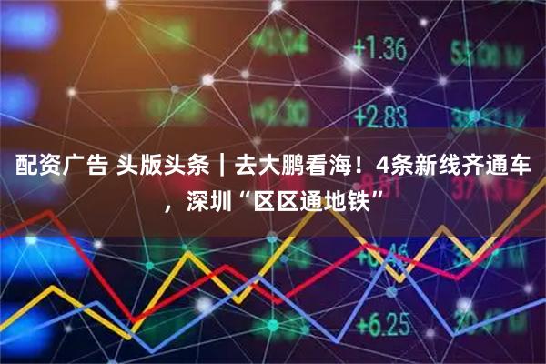 配资广告 头版头条｜去大鹏看海！4条新线齐通车，深圳“区区通地铁”