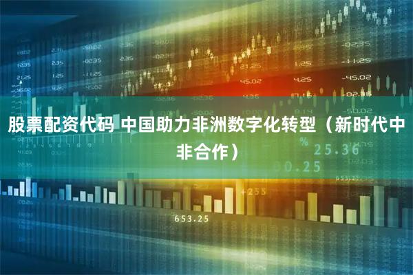 股票配资代码 中国助力非洲数字化转型（新时代中非合作）