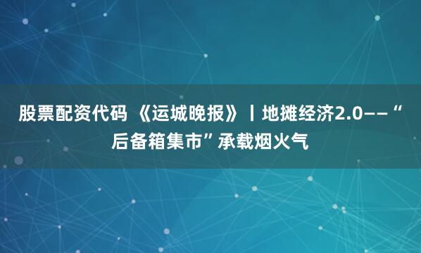 股票配资代码 《运城晚报》丨地摊经济2.0——“后备箱集市”承载烟火气
