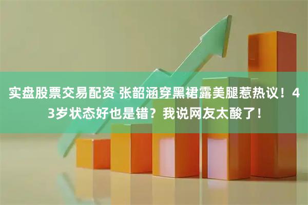 实盘股票交易配资 张韶涵穿黑裙露美腿惹热议！43岁状态好也是错？我说网友太酸了！