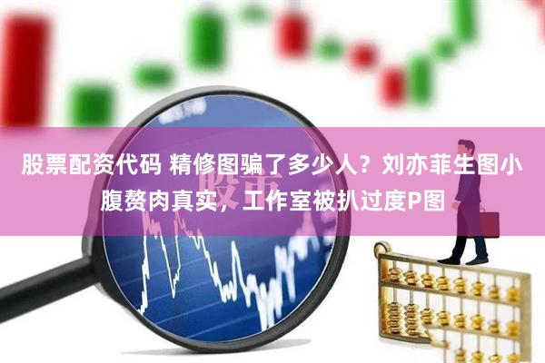 股票配资代码 精修图骗了多少人？刘亦菲生图小腹赘肉真实，工作室被扒过度P图