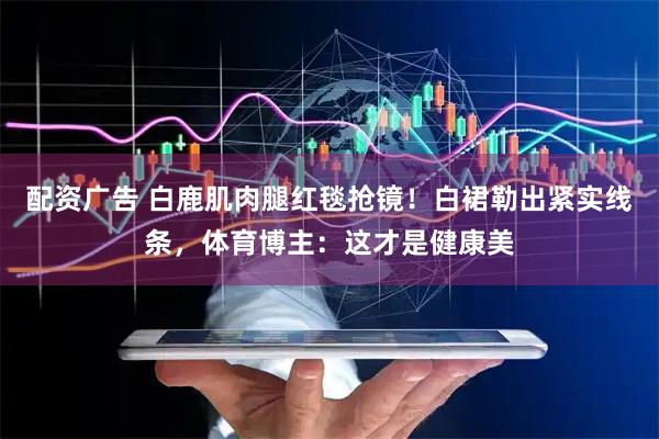 配资广告 白鹿肌肉腿红毯抢镜！白裙勒出紧实线条，体育博主：这才是健康美