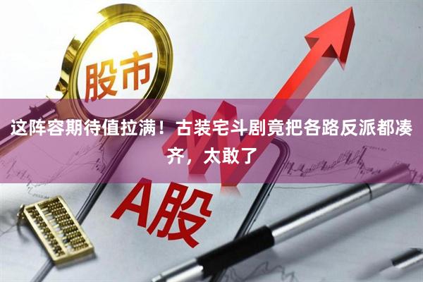 这阵容期待值拉满！古装宅斗剧竟把各路反派都凑齐，太敢了