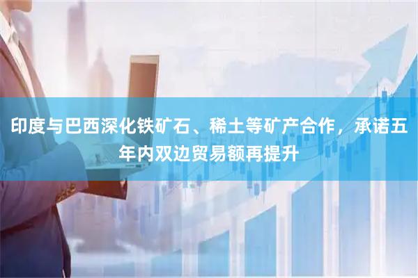 印度与巴西深化铁矿石、稀土等矿产合作，承诺五年内双边贸易额再提升