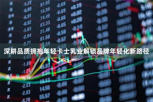 深耕品质拥抱年轻卡士乳业解锁品牌年轻化新路径