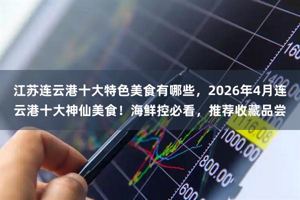 江苏连云港十大特色美食有哪些，2026年4月连云港十大神仙美食！海鲜控必看，推荐收藏品尝