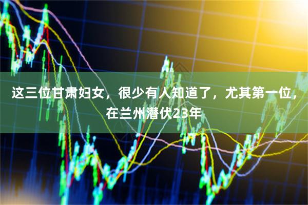 这三位甘肃妇女，很少有人知道了，尤其第一位，在兰州潜伏23年