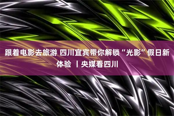 跟着电影去旅游 四川宜宾带你解锁“光影”假日新体验 丨央媒看四川