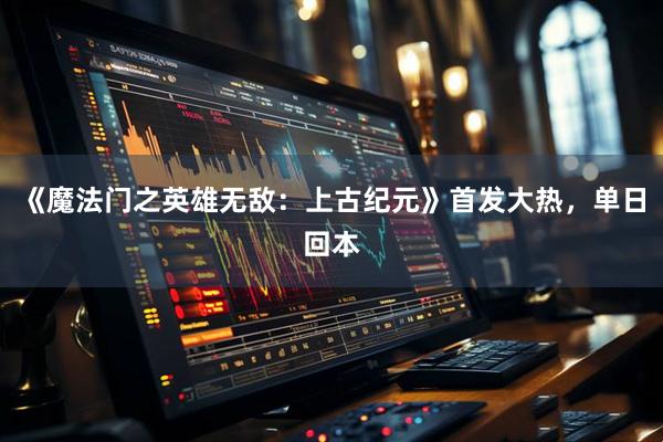 《魔法门之英雄无敌：上古纪元》首发大热，单日回本