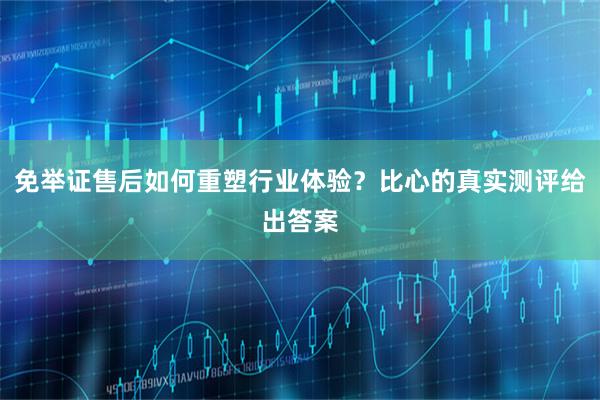 免举证售后如何重塑行业体验？比心的真实测评给出答案